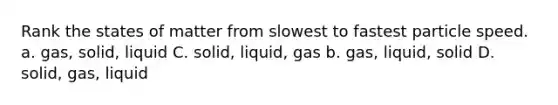 Rank the states of matter from slowest to fastest particle speed. a. gas, solid, liquid C. solid, liquid, gas b. gas, liquid, solid D. solid, gas, liquid