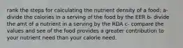 rank the steps for calculating the nutrient density of a food: a- divide the calories in a serving of the food by the EER b- divide the amt of a nutrient in a serving by the RDA c- compare the values and see of the food provides a greater contribution to your nutrient need than your calorie need.