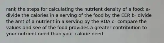 rank the steps for calculating the nutrient density of a food: a- divide the calories in a serving of the food by the EER b- divide the amt of a nutrient in a serving by the RDA c- compare the values and see of the food provides a greater contribution to your nutrient need than your calorie need.