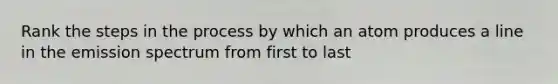 Rank the steps in the process by which an atom produces a line in the emission spectrum from first to last