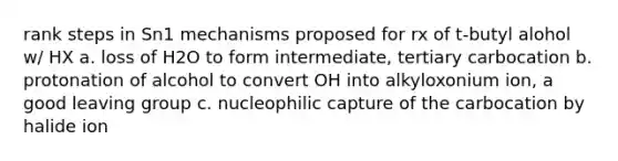 rank steps in Sn1 mechanisms proposed for rx of t-butyl alohol w/ HX a. loss of H2O to form intermediate, tertiary carbocation b. protonation of alcohol to convert OH into alkyloxonium ion, a good leaving group c. nucleophilic capture of the carbocation by halide ion