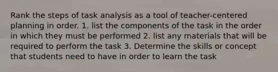 Rank the steps of task analysis as a tool of teacher-centered planning in order. 1. list the components of the task in the order in which they must be performed 2. list any materials that will be required to perform the task 3. Determine the skills or concept that students need to have in order to learn the task