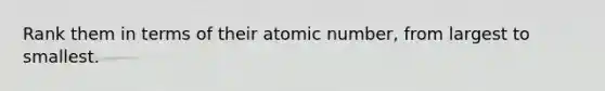 Rank them in terms of their atomic number, from largest to smallest.