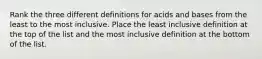 Rank the three different definitions for acids and bases from the least to the most inclusive. Place the least inclusive definition at the top of the list and the most inclusive definition at the bottom of the list.