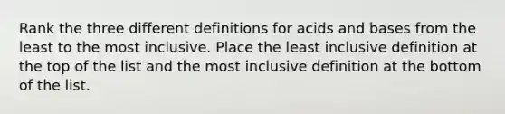 Rank the three different definitions for acids and bases from the least to the most inclusive. Place the least inclusive definition at the top of the list and the most inclusive definition at the bottom of the list.