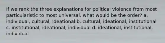 If we rank the three explanations for political violence from most particularistic to most universal, what would be the order? a. individual, cultural, ideational b. cultural, ideational, institutional c. institutional, ideational, individual d. ideational, institutional, individual