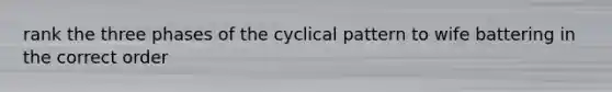 rank the three phases of the cyclical pattern to wife battering in the correct order