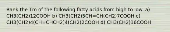 Rank the Tm of the following fatty acids from high to low. a) CH3(CH2)12COOH b) CH3(CH2)5CH=CH(CH2)7COOH c) CH3(CH2)4(CH=CHCH2)4(CH2)2COOH d) CH3(CH2)16COOH