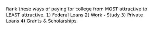 Rank these ways of paying for college from MOST attractive to LEAST attractive. 1) Federal Loans 2) Work - Study 3) Private Loans 4) Grants & Scholarships