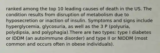 ranked among the top 10 leading causes of death in the US. The condition results from disruption of metabolism due to hyposecretion or inaction of insulin. Symptoms and signs include hyperglycemia, glycosuria, as well as the 3 P (polyuria, polydipsia, and polyphagia).There are two types: type I diabetes or IDDM (an autoimmune disorder) and type II or NIDDM (most common and occurs often in obese individuals).