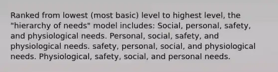 Ranked from lowest (most basic) level to highest level, the "hierarchy of needs" model includes: Social, personal, safety, and physiological needs. Personal, social, safety, and physiological needs. safety, personal, social, and physiological needs. Physiological, safety, social, and personal needs.