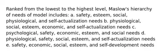 Ranked from the lowest to the highest level, Maslow's hierarchy of needs of model includes: a. safety, esteem, social, physiological, and self-actualization needs b. physiological, social, esteem, economic, and self-actualization needs c. psychological, safety, economic, esteem, and social needs d. physiological, safety, social, esteem, and self-actualization needs e. safety, economic, social, esteem, and self-development needs