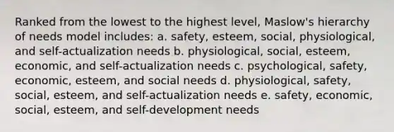 Ranked from the lowest to the highest level, Maslow's hierarchy of needs model includes: a. safety, esteem, social, physiological, and self-actualization needs b. physiological, social, esteem, economic, and self-actualization needs c. psychological, safety, economic, esteem, and social needs d. physiological, safety, social, esteem, and self-actualization needs e. safety, economic, social, esteem, and self-development needs