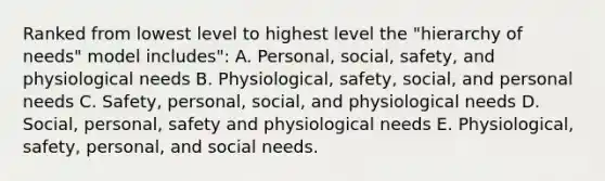 Ranked from lowest level to highest level the "hierarchy of needs" model includes": A. Personal, social, safety, and physiological needs B. Physiological, safety, social, and personal needs C. Safety, personal, social, and physiological needs D. Social, personal, safety and physiological needs E. Physiological, safety, personal, and social needs.