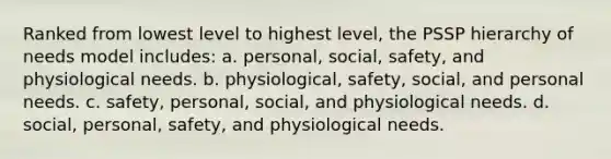 Ranked from lowest level to highest level, the PSSP hierarchy of needs model includes: a. personal, social, safety, and physiological needs. b. physiological, safety, social, and personal needs. c. safety, personal, social, and physiological needs. d. social, personal, safety, and physiological needs.