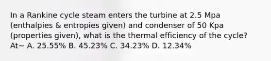 In a Rankine cycle steam enters the turbine at 2.5 Mpa (enthalpies & entropies given) and condenser of 50 Kpa (properties given), what is the thermal efficiency of the cycle? At~ A. 25.55% B. 45.23% C. 34.23% D. 12.34%