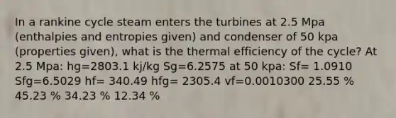 In a rankine cycle steam enters the turbines at 2.5 Mpa (enthalpies and entropies given) and condenser of 50 kpa (properties given), what is the thermal efficiency of the cycle? At 2.5 Mpa: hg=2803.1 kj/kg Sg=6.2575 at 50 kpa: Sf= 1.0910 Sfg=6.5029 hf= 340.49 hfg= 2305.4 vf=0.0010300 25.55 % 45.23 % 34.23 % 12.34 %