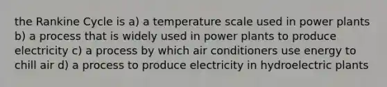 the Rankine Cycle is a) a temperature scale used in power plants b) a process that is widely used in power plants to produce electricity c) a process by which air conditioners use energy to chill air d) a process to produce electricity in hydroelectric plants