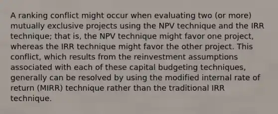 A ranking conflict might occur when evaluating two (or more) mutually exclusive projects using the NPV technique and the IRR technique; that is, the NPV technique might favor one project, whereas the IRR technique might favor the other project. This conflict, which results from the reinvestment assumptions associated with each of these capital budgeting techniques, generally can be resolved by using the modified internal rate of return (MIRR) technique rather than the traditional IRR technique.