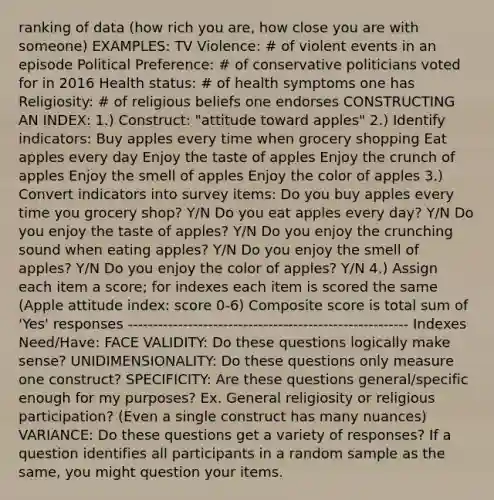 ranking of data (how rich you are, how close you are with someone) EXAMPLES: TV Violence: # of violent events in an episode Political Preference: # of conservative politicians voted for in 2016 Health status: # of health symptoms one has Religiosity: # of religious beliefs one endorses CONSTRUCTING AN INDEX: 1.) Construct: "attitude toward apples" 2.) Identify indicators: Buy apples every time when grocery shopping Eat apples every day Enjoy the taste of apples Enjoy the crunch of apples Enjoy the smell of apples Enjoy the color of apples 3.) Convert indicators into survey items: Do you buy apples every time you grocery shop? Y/N Do you eat apples every day? Y/N Do you enjoy the taste of apples? Y/N Do you enjoy the crunching sound when eating apples? Y/N Do you enjoy the smell of apples? Y/N Do you enjoy the color of apples? Y/N 4.) Assign each item a score; for indexes each item is scored the same (Apple attitude index: score 0-6) Composite score is total sum of 'Yes' responses -------------------------------------------------------- Indexes Need/Have: FACE VALIDITY: Do these questions logically make sense? UNIDIMENSIONALITY: Do these questions only measure one construct? SPECIFICITY: Are these questions general/specific enough for my purposes? Ex. General religiosity or religious participation? (Even a single construct has many nuances) VARIANCE: Do these questions get a variety of responses? If a question identifies all participants in a random sample as the same, you might question your items.