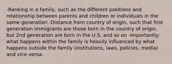 -Ranking in a family, such as the different positions and relationship between parents and children or individuals in the same generation -Distance from country of origin, such that first generation immigrants are those born in the country of origin, but 2nd generation are born in the U.S. and so on -Importantly: what happens within the family is heavily influenced by what happens outside the family (institutions, laws, policies, media) and vice versa.