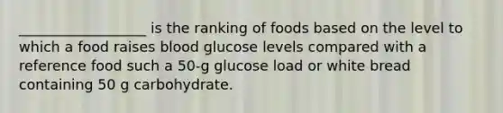 __________________ is the ranking of foods based on the level to which a food raises blood glucose levels compared with a reference food such a 50-g glucose load or white bread containing 50 g carbohydrate.