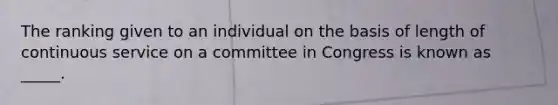 The ranking given to an individual on the basis of length of continuous service on a committee in Congress is known as _____.