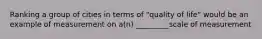 Ranking a group of cities in terms of "quality of life" would be an example of measurement on a(n) _________scale of measurement
