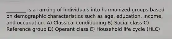 ________ is a ranking of individuals into harmonized groups based on demographic characteristics such as age, education, income, and occupation. A) Classical conditioning B) Social class C) Reference group D) Operant class E) Household life cycle (HLC)