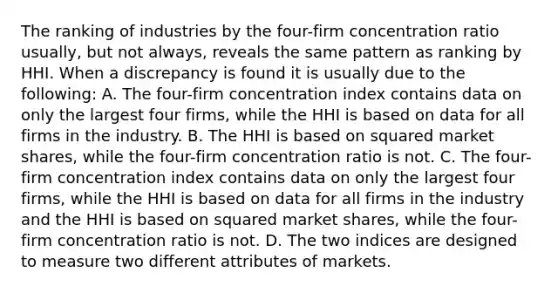 The ranking of industries by the four-firm concentration ratio usually, but not always, reveals the same pattern as ranking by HHI. When a discrepancy is found it is usually due to the following: A. The four-firm concentration index contains data on only the largest four firms, while the HHI is based on data for all firms in the industry. B. The HHI is based on squared market shares, while the four-firm concentration ratio is not. C. The four-firm concentration index contains data on only the largest four firms, while the HHI is based on data for all firms in the industry and the HHI is based on squared market shares, while the four-firm concentration ratio is not. D. The two indices are designed to measure two different attributes of markets.