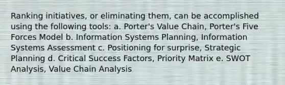 Ranking initiatives, or eliminating them, can be accomplished using the following tools: a. Porter's Value Chain, Porter's Five Forces Model b. Information Systems Planning, Information Systems Assessment c. Positioning for surprise, Strategic Planning d. Critical Success Factors, Priority Matrix e. SWOT Analysis, Value Chain Analysis