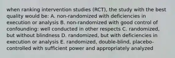 when ranking intervention studies (RCT), the study with the best quality would be: A. non-randomized with deficiencies in execution or analysis B. non-randomized with good control of confounding: well conducted in other respects C. randomized, but without blindness D. randomized, but with deficiencies in execution or analysis E. randomized, double-blind, placebo-controlled with sufficient power and appropriately analyzed