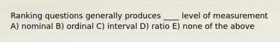 Ranking questions generally produces ____ level of measurement A) nominal B) ordinal C) interval D) ratio E) none of the above