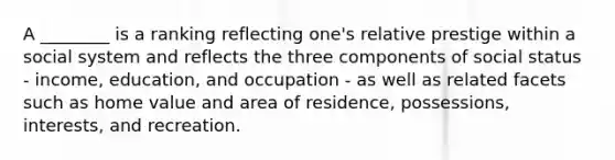 A ________ is a ranking reflecting one's relative prestige within a social system and reflects the three components of social status - income, education, and occupation - as well as related facets such as home value and area of residence, possessions, interests, and recreation.