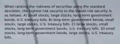 When ranking the riskiness of securities using the standard deviation, the highest risk security to the lowest risk security is as follows: A) small stocks, large stocks, long-term government bonds, U.S. treasury bills. B) long-term government bonds, small stocks, large stocks, U.S. treasury bills. C) large stocks, small stocks, long-term government bonds, U.S. treasury bills. D) small stocks, long-term government bonds, large stocks, U.S. treasury bills.