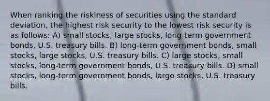 When ranking the riskiness of securities using the standard deviation, the highest risk security to the lowest risk security is as follows: A) small stocks, large stocks, long-term government bonds, U.S. treasury bills. B) long-term government bonds, small stocks, large stocks, U.S. treasury bills. C) large stocks, small stocks, long-term government bonds, U.S. treasury bills. D) small stocks, long-term government bonds, large stocks, U.S. treasury bills.