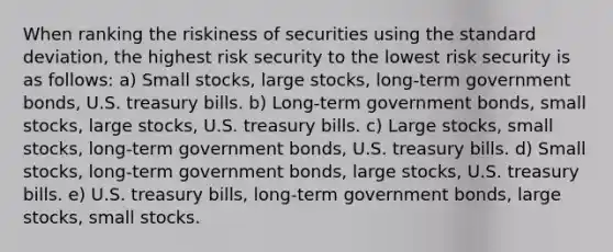 When ranking the riskiness of securities using the standard deviation, the highest risk security to the lowest risk security is as follows: a) Small stocks, large stocks, long-term government bonds, U.S. treasury bills. b) Long-term government bonds, small stocks, large stocks, U.S. treasury bills. c) Large stocks, small stocks, long-term government bonds, U.S. treasury bills. d) Small stocks, long-term government bonds, large stocks, U.S. treasury bills. e) U.S. treasury bills, long-term government bonds, large stocks, small stocks.