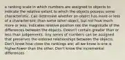 a ranking scale in which numbers are assigned to objects to indicate the relative extent to which the objects possess some characteristic. Can determine whether an object has more or less of a characteristic than some other object, but not how much more or less. Indicates relative position not the magnitude of the differences between the objects. Doesn't contain greater than or less than judgements. Any series of numbers can be assigned that preserves the ordered relationships between the objects. Don't know how close the rankings are; all we know is one is higher/lower than the other. Don't know the incremental differences