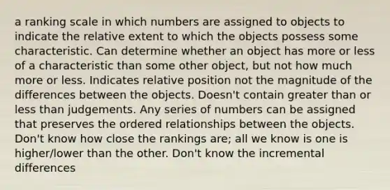 a ranking scale in which numbers are assigned to objects to indicate the relative extent to which the objects possess some characteristic. Can determine whether an object has more or less of a characteristic than some other object, but not how much more or less. Indicates relative position not the magnitude of the differences between the objects. Doesn't contain greater than or less than judgements. Any series of numbers can be assigned that preserves the ordered relationships between the objects. Don't know how close the rankings are; all we know is one is higher/lower than the other. Don't know the incremental differences