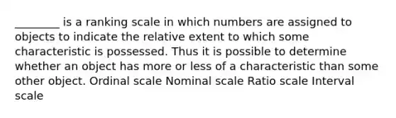 ________ is a ranking scale in which numbers are assigned to objects to indicate the relative extent to which some characteristic is possessed. Thus it is possible to determine whether an object has more or less of a characteristic than some other object. Ordinal scale Nominal scale Ratio scale Interval scale