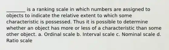 ________ is a ranking scale in which numbers are assigned to objects to indicate the relative extent to which some characteristic is possessed. Thus it is possible to determine whether an object has more or less of a characteristic than some other object. a. Ordinal scale b. Interval scale c. Nominal scale d. Ratio scale