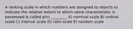 A ranking scale in which numbers are assigned to objects to indicate the relative extent to which some characteristic is possessed is called a(n) ________. A) nominal scale B) ordinal scale C) interval scale D) ratio scale E) random scale