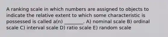 A ranking scale in which numbers are assigned to objects to indicate the relative extent to which some characteristic is possessed is called a(n) ________. A) nominal scale B) ordinal scale C) interval scale D) ratio scale E) random scale