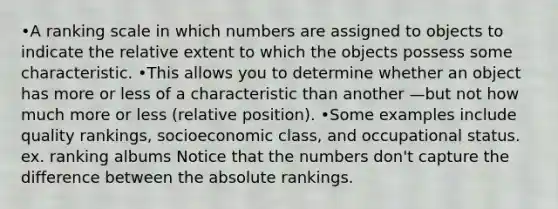 •A ranking scale in which numbers are assigned to objects to indicate the relative extent to which the objects possess some characteristic. •This allows you to determine whether an object has more or less of a characteristic than another —but not how much more or less (relative position). •Some examples include quality rankings, socioeconomic class, and occupational status. ex. ranking albums Notice that the numbers don't capture the difference between the absolute rankings.