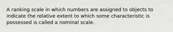 A ranking scale in which numbers are assigned to objects to indicate the relative extent to which some characteristic is possessed is called a nominal scale.