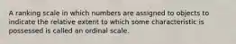 A ranking scale in which numbers are assigned to objects to indicate the relative extent to which some characteristic is possessed is called an ordinal scale.