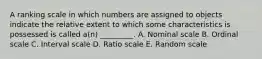 A ranking scale in which numbers are assigned to objects indicate the relative extent to which some characteristics is possessed is called a(n) _________. A. Nominal scale B. Ordinal scale C. Interval scale D. Ratio scale E. Random scale