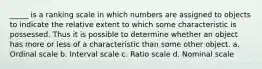 _____ is a ranking scale in which numbers are assigned to objects to indicate the relative extent to which some characteristic is possessed. Thus it is possible to determine whether an object has more or less of a characteristic than some other object. a. Ordinal scale b. Interval scale c. Ratio scale d. Nominal scale