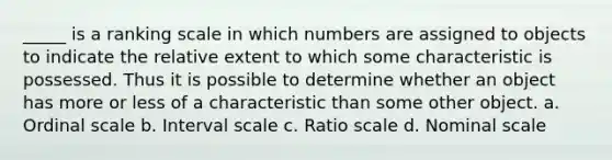 _____ is a ranking scale in which numbers are assigned to objects to indicate the relative extent to which some characteristic is possessed. Thus it is possible to determine whether an object has more or less of a characteristic than some other object. a. Ordinal scale b. Interval scale c. Ratio scale d. Nominal scale