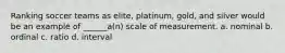 Ranking soccer teams as elite, platinum, gold, and silver would be an example of ______a(n) scale of measurement. a. nominal b. ordinal c. ratio d. interval